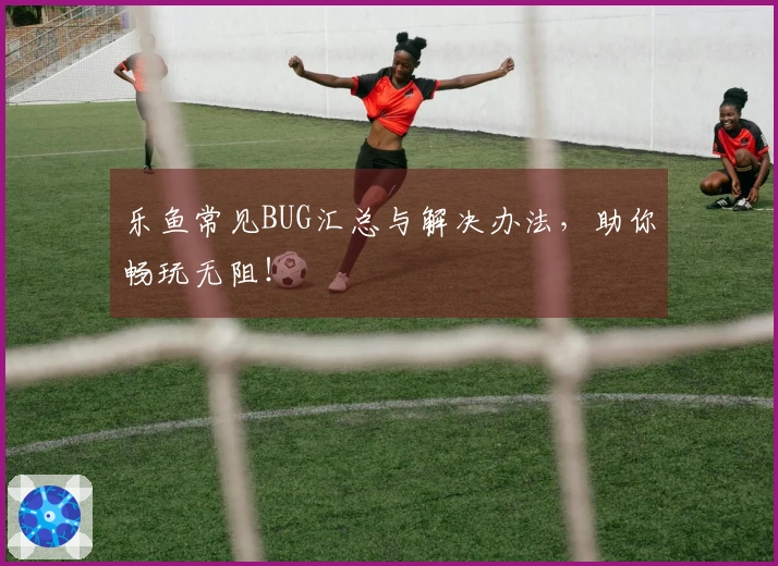 乐鱼常见BUG汇总与解决办法，助你畅玩无阻！