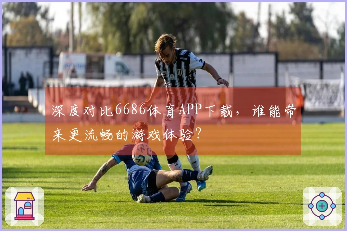 深度对比6686体育APP下载，谁能带来更流畅的游戏体验？