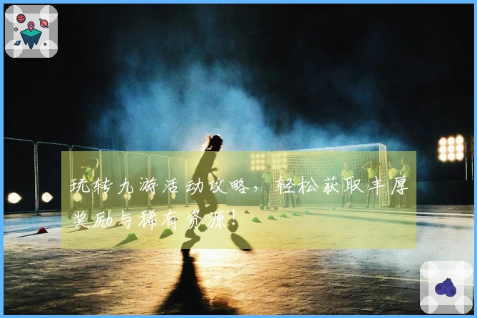 玩转九游活动攻略，轻松获取丰厚奖励与稀有资源！