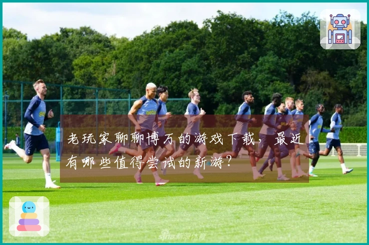 老玩家聊聊博万的游戏下载，最近有哪些值得尝试的新游？