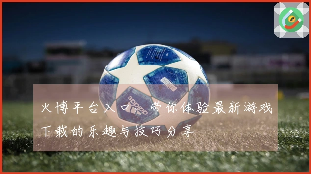 火博平台入口，带你体验最新游戏下载的乐趣与技巧分享