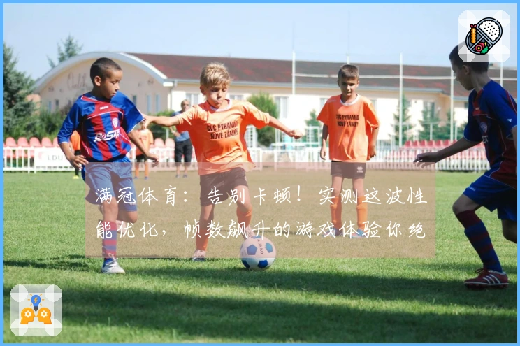 满冠体育：告别卡顿！实测这波性能优化，帧数飙升的游戏体验你绝对不想错过